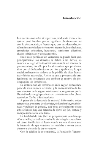 Introducción




Los eventos naturales siempre han producido temor e in-
quietud en el hombre, porque significan el enfrentamiento
con lo desconocido, a fuerzas que, una vez desatadas, re-
sultan incontrolables: terremotos, tsunamis, inundaciones,
erupciones volcánicas, huracanes, tormentas eléctricas,
aludes torrenciales y deslizamientos.
    En el caso particular de Venezuela, se puede decir que,
principalmente, los desvelos se deben a las lluvias, las
cuales a lo largo del año ocasionan más de un motivo de
preocupación, no sólo por los derrumbes que producen,
sino por el desbordamiento de ríos y quebradas, lo que
tradicionalmente se traduce en la pérdida de vidas huma-
nas y bienes materiales. A esto se une la presencia de otro
fenómeno no recurrente que también es motivo de pre-
ocupación: los terremotos.
    La distribución de terremotos en la región venezolana
pone de manifiesto la actividad y la concentración de fo-
cos sísmicos en la región norte-costera, originados por la
liberación de energía producto del contacto entre las placas
tectónicas Caribe y Suramericana.
    A pesar de la demanda de material informativo sobre
terremotos por parte de docentes, universitarios, profesio-
nales y público en general, con poco conocimiento sobre
estos eventos, hay una carencia de libros de fácil lectura y
comprensión sobre este tema.
    La finalidad de este libro es proporcionar una descrip-
ción sencilla y actualizada sobre la sismología venezolana,
así como familiarizar al lector con la cultura sísmica, con
la intención de que conozca las medidas a tomar antes,
durante y después de un terremoto.
    Con la edición de este material, la Fundación Venezo-
 