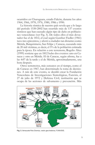 LA INVESTIGACIÓN SISMOLÓGICA EN VENEZUELA



ocurridos en Churuguara, estado Falcón, durante los años
1964, 1966, 1970, 1976, 1980, 1986 y 1990.
    La historia sísmica de nuestro país revela que a lo largo
del período 1530-2002 han ocurrido más de 137 eventos
sísmicos que han causado algún tipo de daño en poblacio-
nes venezolanas (ver Fig. 3). De todos ellos el más devas-
tador fue el de 1812, el cual según Gunther Fiedler (1961)
tuvo tres epicentros, y afectó a ciudades tan distantes como
Mérida, Barquisimeto, San Felipe y Caracas, causando más
de 20 mil víctimas, es decir, el 5% de la población estimada
para la época. En relación a este terremoto, Rogelio Altez
(1999) sostiene que en 1812 hubo dos eventos: uno en Ca-
racas y otro en Mérida. El de Caracas, según afirma, fue a
las 4:07 de la tarde y el de Mérida, aproximadamente, una
hora después.
    Otros terremotos, más cercanos en el tiempo, como el
de Caracas en 1967, han determinado la toma de decisio-
nes. A raíz de este evento, se decidió crear la Fundación
Venezolana de Investigaciones Sismológicas, Funvisis, el
27 de julio de 1972 y Defensa Civil, institución que se
ocupa de las acciones de salvamento y prevención. Más




Fig. 3. Venezuela País Sísmico, visión geo-histórica, FUNVISIS.



                                                                              9
 