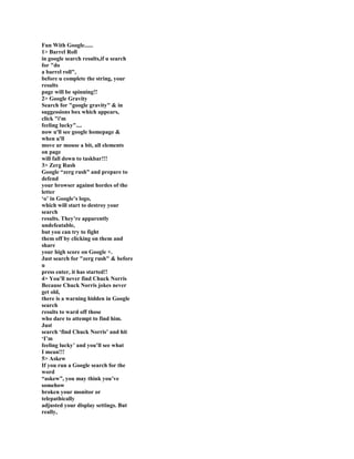 Fun With Google......
1> Barrel Roll
in google search results,if u search
for "do
a barrel roll",
before u complete the string, your
results
page will be spinning!!
2> Google Gravity
Search for "google gravity" & in
suggessions box which appears,
click "i'm
feeling lucky"....
now u'll see google homepage &
when u'll
move ur mouse a bit, all elements
on page
will fall down to taskbar!!!
3> Zerg Rush
Google “zerg rush” and prepare to
defend
your browser against hordes of the
letter
„o‟ in Google‟s logo,
which will start to destroy your
search
results. They‟re apparently
undefeatable,
but you can try to fight
them off by clicking on them and
share
your high score on Google +.
Just search for "zerg rush" & before
u
press enter, it has started!!
4> You‟ll never find Chuck Norris
Because Chuck Norris jokes never
get old,
there is a warning hidden in Google
search
results to ward off those
who dare to attempt to find him.
Just
search „find Chuck Norris‟ and hit
„I‟m
feeling lucky‟ and you‟ll see what
I mean!!!
5> Askew
If you run a Google search for the
word
“askew”, you may think you‟ve
somehow
broken your monitor or
telepathically
adjusted your display settings. But
really,
 