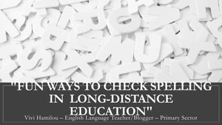 "FUN WAYS TO CHECK SPELLING
IN LONG-DISTANCE
EDUCATION"Vivi Hamilou – English Language Teacher/Blogger – Primary Sector
 