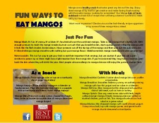 FUN WAYS TO
EAT MANGOS
Mangos are a healthy snack that tastes great any time of the day. Enjoy
sliced mango all by itself or get creative and make boring foods exciting
with the exotic mango. Looking for some ideas? Our Mango Eats & Treats
cookbook is chock full of recipes that will bring a taste of sunshine to meals
with your family.
Want more inspiration? Check out our other kid-friendly recipe suggestions
or try some of these mango-licious ideas!.
Just For Fun
Mango Mash: It's fun. It's messy. It's a blast. It’s how kids all over the world eat mangos. Take a ripe mango that's slightly soft. With
enough pressure to mash the mango's insides but not so much that you break the skin, start squeezing and rolling the mango until
it feels like the flesh inside is broken down. Have someone cut off the tip top of the mango and then suck out the pulp and juice.
It's like drinking a mango smoothie with nothing but pure mango flavor. Watchsome kids mango mashing and pick up some tips!
Note to adults: This is a fun way to get your kids to eat their important fruit servings, but use caution if your kids are super-
sensitive to poison ivy as there might be a slight reaction from the mango skin. If you’re concerned they may have a reaction, peel
back the skin where they will drink the juice. Most people who are allergic to mango skin can still enjoy the yummy mango flesh.
As a Snack
Mango Kabobs: Put a mango cube or two on a toothpick,
dip in yogurt and enjoy!
Mango Icepops: Puree fresh cut mango in a blender or
food processor. Pour into ice cube trays, stick in a popsicle
stick or toothpick and freeze. Voila! Mango icepops!
Mango Bites: Press mini cookie cutters shaped like hearts,
stars, circles or squares into wide slices of mango. Bite-sized
mango shapes!
With Meals
Mango Breakfast Confetti: Scatter diced mango bits over waffles
or pancakes.
Mango Breakfast Smoothie: Make a yummy smoothieby mixing
mango with low-fat yogurt and ice cubes in a blender.
Mango Roll Ups: Slice mango into thin strips and roll upwith a
slice of deli meat, such as ham or turkey.
Mango Splash: Give any meal some color with fresh, bright
yellow/orange mango. Drizzle mango puree over grilled or
sautéed chicken, pork or fish. Toss mango chunks into a fruit
salad or a green salad.
Mango Maniac: Mix chopped mango with vanilla frozen yogurt.
Scoop into a ball, top with mango puree, and garnish with
mango chunks skewered on toothpicks.
 