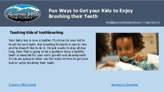 Fun Ways to Get your Kids to Enjoy
Brushing their Teeth
Sonoran Hills Dental dentists in Chandler
Your baby boy is now a toddler. It is time for your kid to
brush his own teeth. But brushing his teeth is new to him
and he doesn’t like to do it. He just wants to play all day
long. Now that is going to be a problem since a healthy
teeth is essential for your son’s growth and development.
So we are going to show you fun ways on how to get your
kids to enjoy brushing their teeth.
Teaching Kids of toothbrushing
 