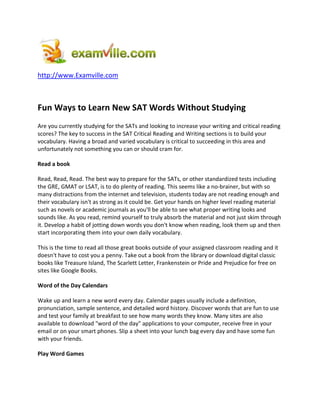 http://www.Examville.com



Fun Ways to Learn New SAT Words Without Studying
Are you currently studying for the SATs and looking to increase your writing and critical reading
scores? The key to success in the SAT Critical Reading and Writing sections is to build your
vocabulary. Having a broad and varied vocabulary is critical to succeeding in this area and
unfortunately not something you can or should cram for.

Read a book

Read, Read, Read. The best way to prepare for the SATs, or other standardized tests including
the GRE, GMAT or LSAT, is to do plenty of reading. This seems like a no-brainer, but with so
many distractions from the internet and television, students today are not reading enough and
their vocabulary isn't as strong as it could be. Get your hands on higher level reading material
such as novels or academic journals as you'll be able to see what proper writing looks and
sounds like. As you read, remind yourself to truly absorb the material and not just skim through
it. Develop a habit of jotting down words you don't know when reading, look them up and then
start incorporating them into your own daily vocabulary.

This is the time to read all those great books outside of your assigned classroom reading and it
doesn't have to cost you a penny. Take out a book from the library or download digital classic
books like Treasure Island, The Scarlett Letter, Frankenstein or Pride and Prejudice for free on
sites like Google Books.

Word of the Day Calendars

Wake up and learn a new word every day. Calendar pages usually include a definition,
pronunciation, sample sentence, and detailed word history. Discover words that are fun to use
and test your family at breakfast to see how many words they know. Many sites are also
available to download "word of the day" applications to your computer, receive free in your
email or on your smart phones. Slip a sheet into your lunch bag every day and have some fun
with your friends.

Play Word Games
 