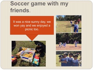 Soccer game with my
friends.
It was a nice sunny day, we
won yay and we enjoyed a
picnic too.
 