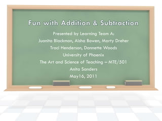 Fun with Addition & Subtraction Presented by Learning Team A: Juanita Blackmon, Aisha Bowen, Marty Dreher Traci Henderson, Dannette Woods University of Phoenix The Art and Science of Teaching – MTE/501 Anita Sanders May16, 2011 