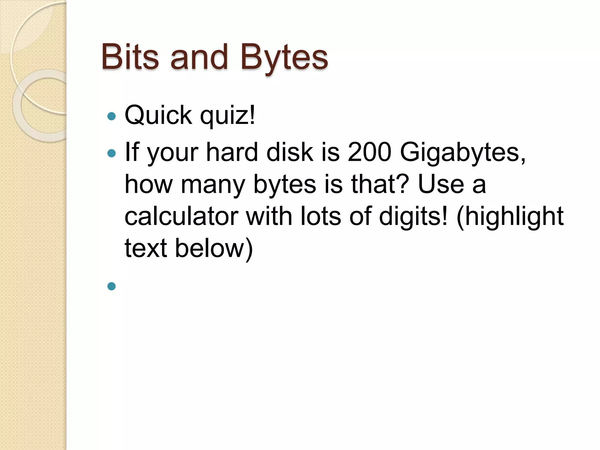Bits and Bytes
 Quick quiz!
 If your hard disk is 200 Gigabytes,
how many bytes is that? Use a
calculator with lots of digits! (highlight
text below)
 200 GB * 1024 = 204800 MB
204800 MB * 1024 = 209715200 KB
209715200 KB * 1024 =
214748364800 bytes!
 