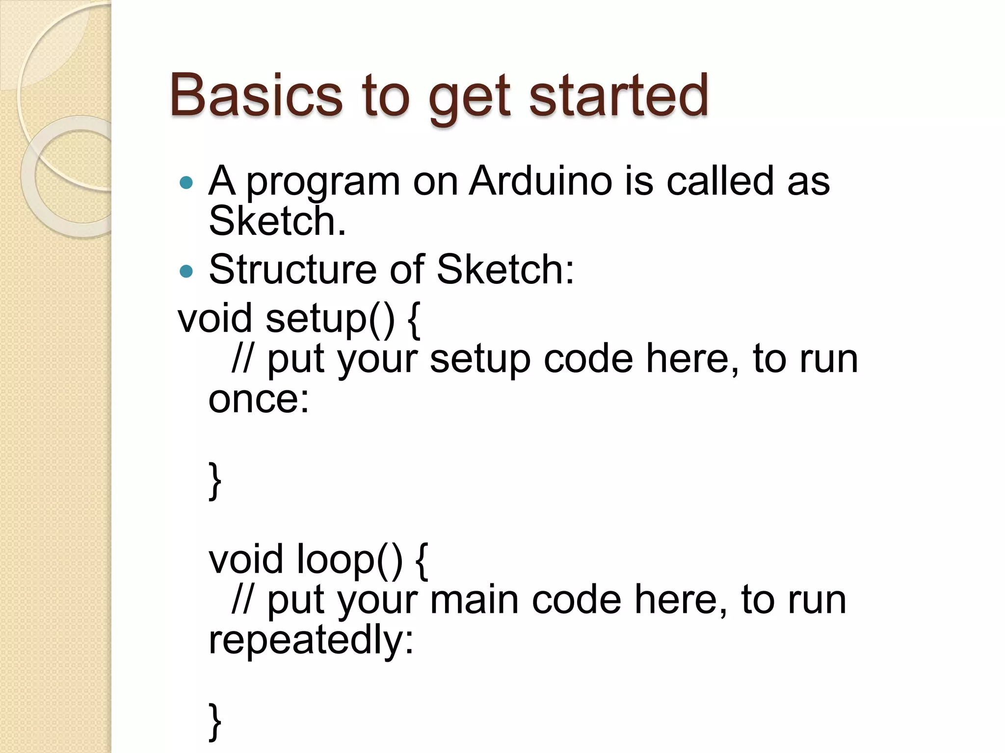 Basics to get started
 A program on Arduino is called as
Sketch.
 Structure of Sketch:
void setup() {
// put your setup code here, to run
once:
}
void loop() {
// put your main code here, to run
repeatedly:
}
 
