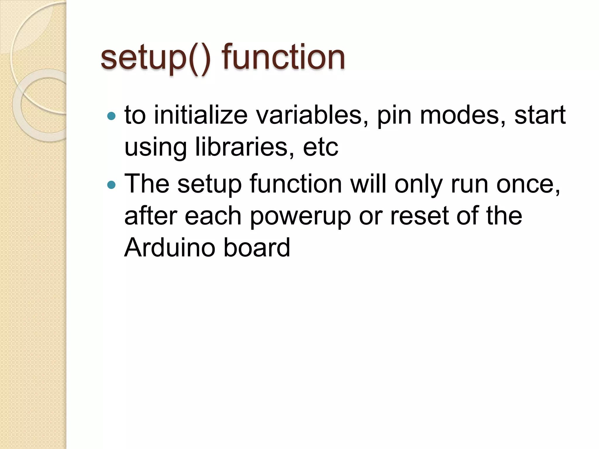 setup() function
 to initialize variables, pin modes, start
using libraries, etc
 The setup function will only run once,
after each powerup or reset of the
Arduino board
 