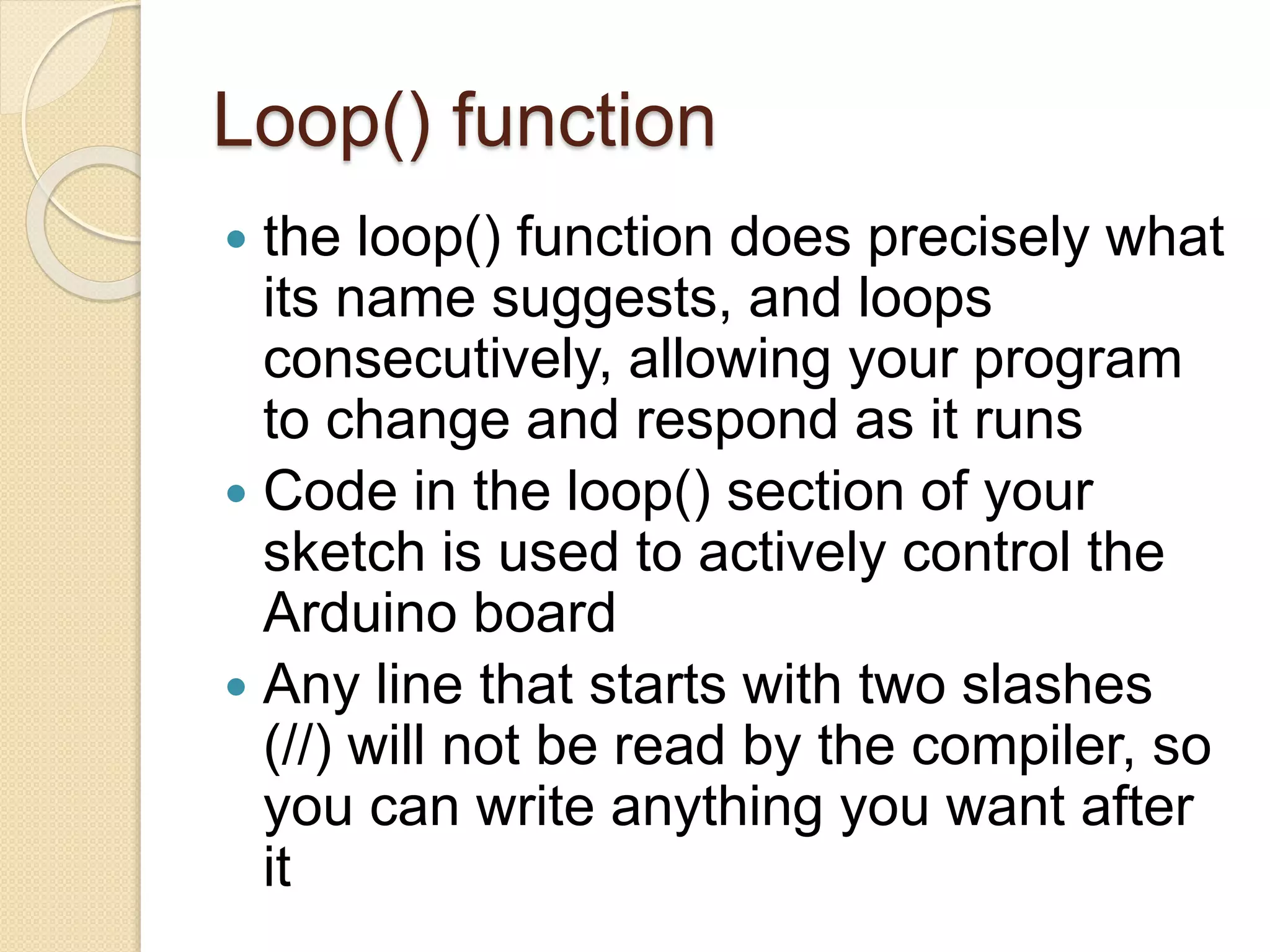Loop() function
 the loop() function does precisely what
its name suggests, and loops
consecutively, allowing your program
to change and respond as it runs
 Code in the loop() section of your
sketch is used to actively control the
Arduino board
 Any line that starts with two slashes
(//) will not be read by the compiler, so
you can write anything you want after
it
 