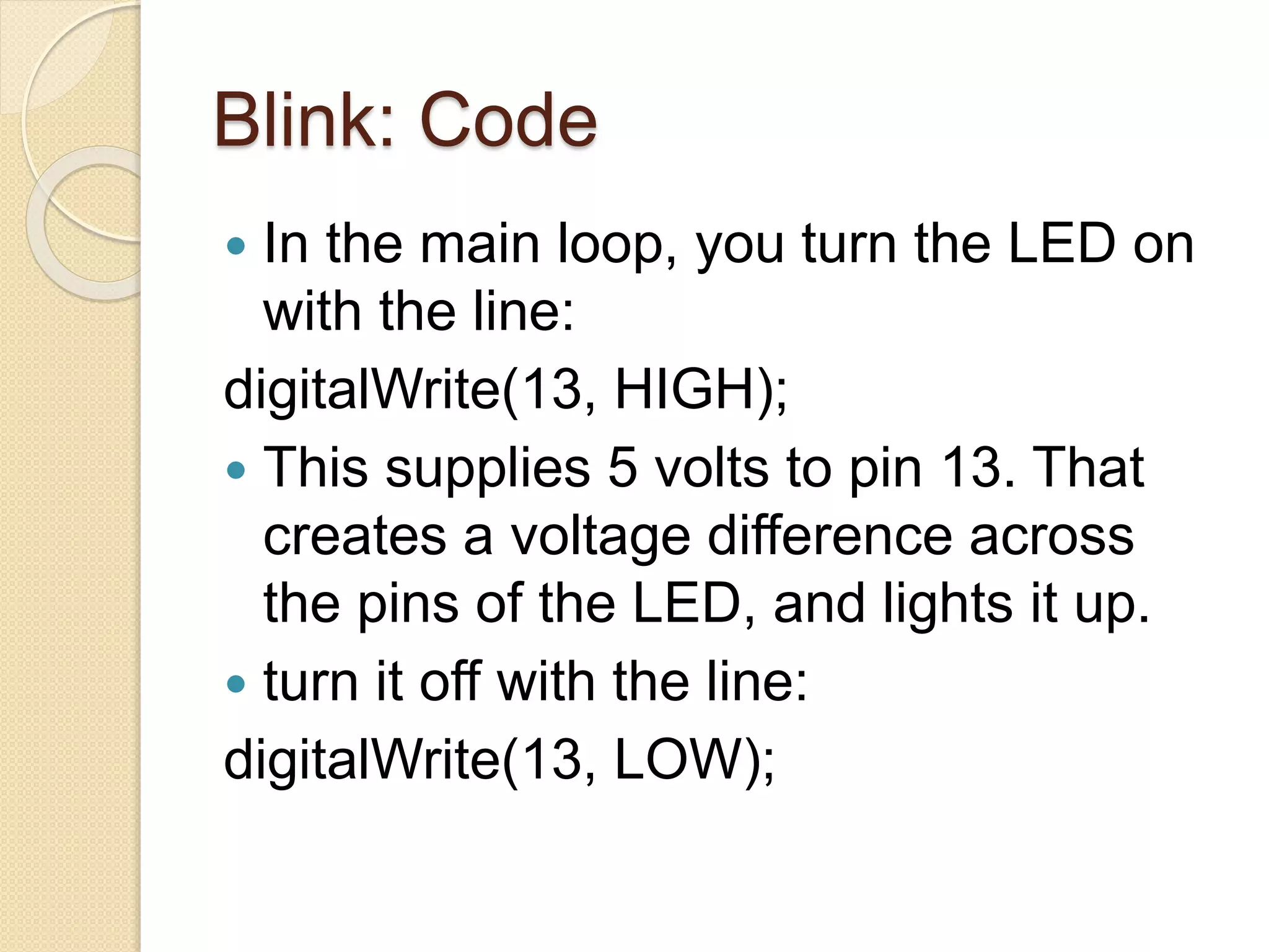 Blink: Code
 In the main loop, you turn the LED on
with the line:
digitalWrite(13, HIGH);
 This supplies 5 volts to pin 13. That
creates a voltage difference across
the pins of the LED, and lights it up.
 turn it off with the line:
digitalWrite(13, LOW);
 