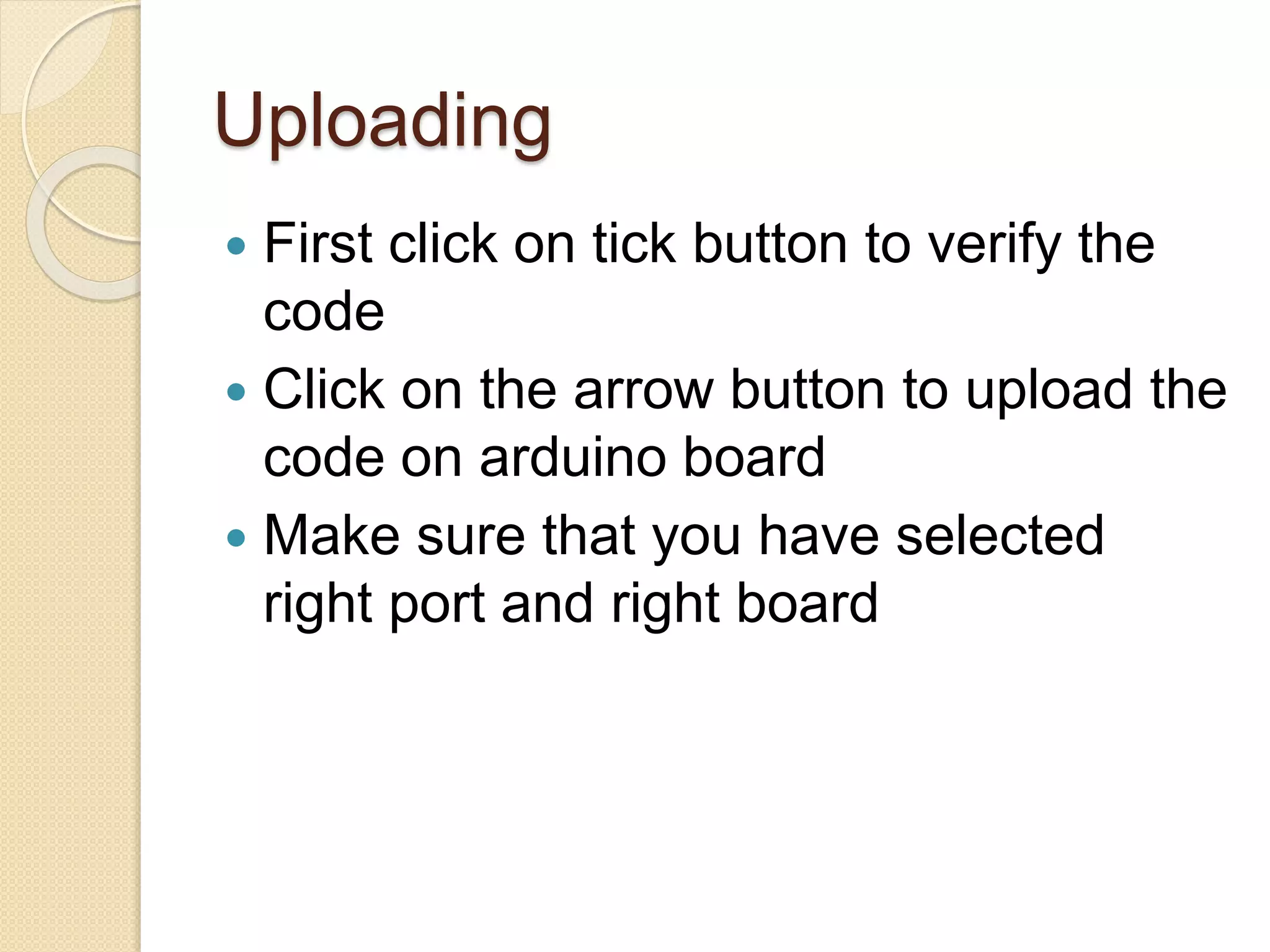 Uploading
 First click on tick button to verify the
code
 Click on the arrow button to upload the
code on arduino board
 Make sure that you have selected
right port and right board
 