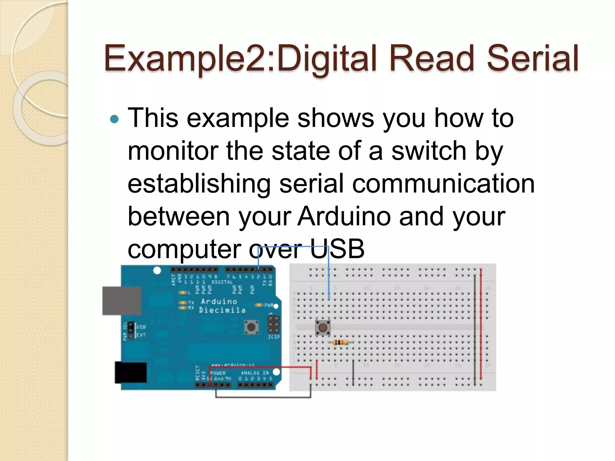 Example2:Digital Read Serial
 This example shows you how to
monitor the state of a switch by
establishing serial communication
between your Arduino and your
computer over USB
 
