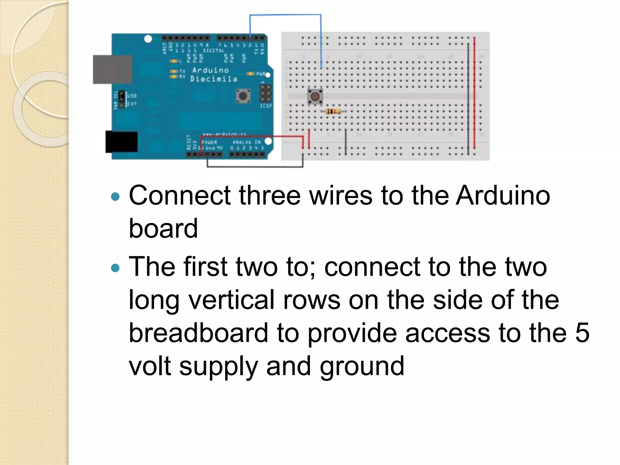  Connect three wires to the Arduino
board
 The first two to; connect to the two
long vertical rows on the side of the
breadboard to provide access to the 5
volt supply and ground
 