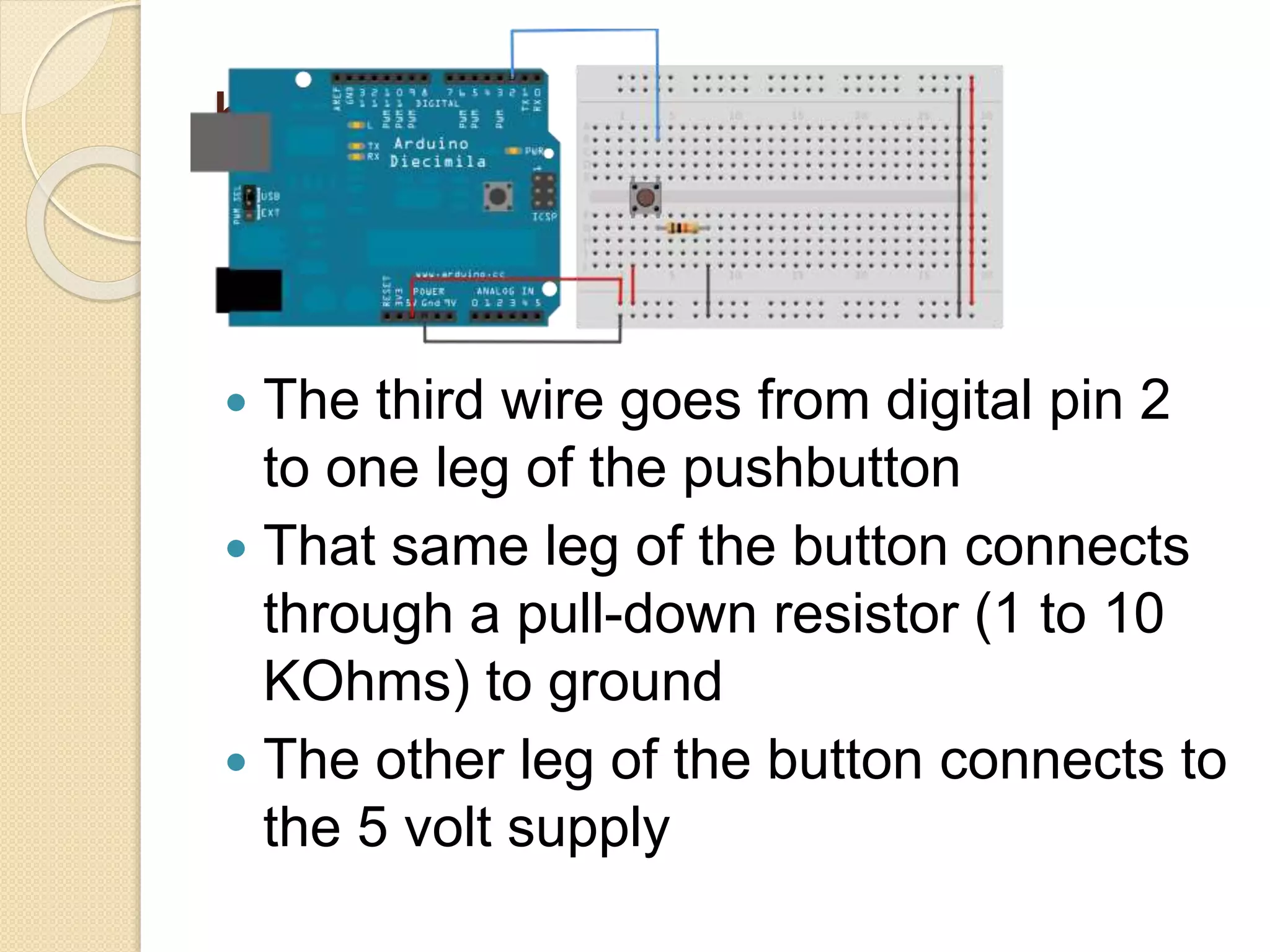 bb
 The third wire goes from digital pin 2
to one leg of the pushbutton
 That same leg of the button connects
through a pull-down resistor (1 to 10
KOhms) to ground
 The other leg of the button connects to
the 5 volt supply
 