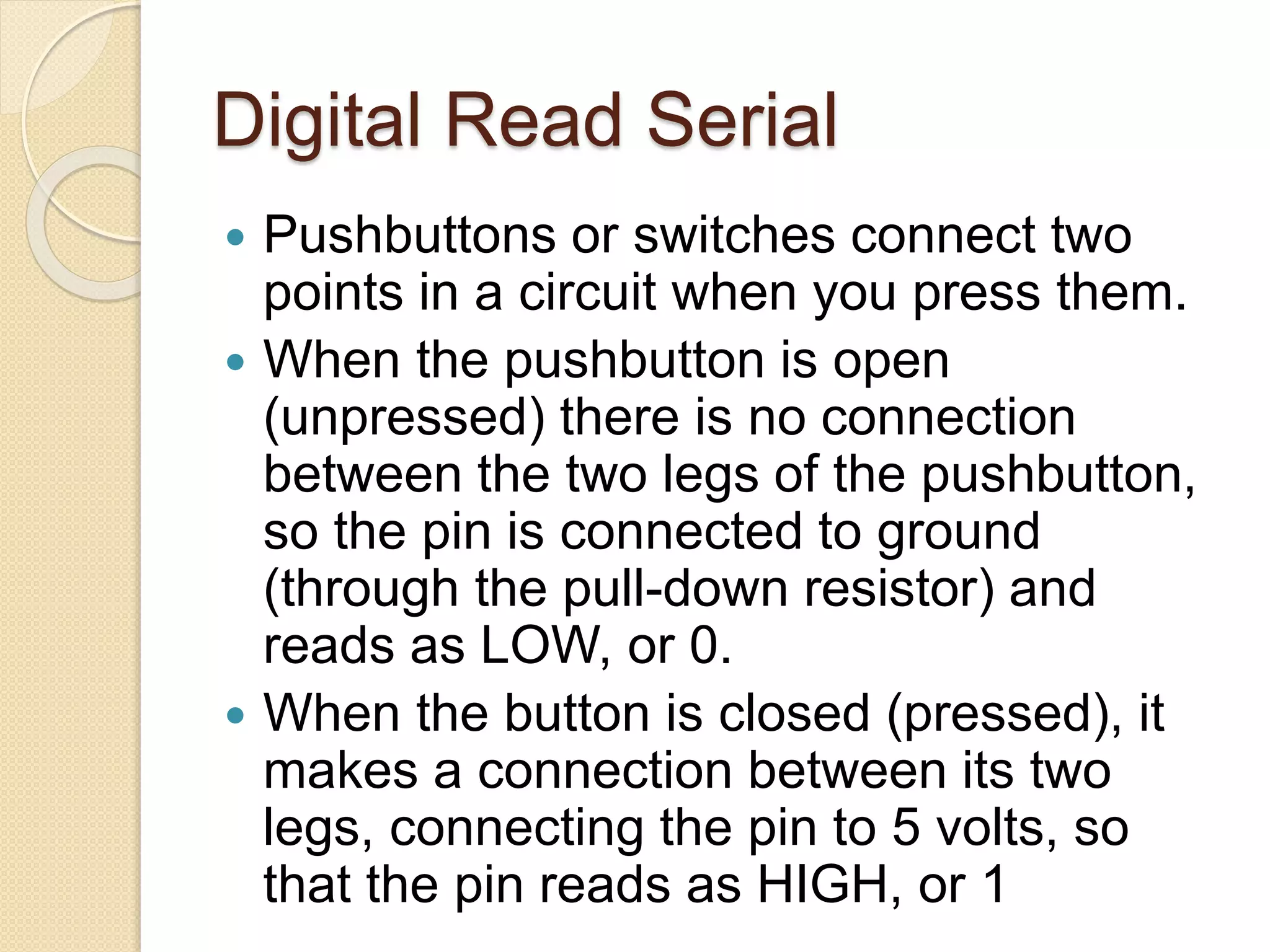 Digital Read Serial
 Pushbuttons or switches connect two
points in a circuit when you press them.
 When the pushbutton is open
(unpressed) there is no connection
between the two legs of the pushbutton,
so the pin is connected to ground
(through the pull-down resistor) and
reads as LOW, or 0.
 When the button is closed (pressed), it
makes a connection between its two
legs, connecting the pin to 5 volts, so
that the pin reads as HIGH, or 1
 