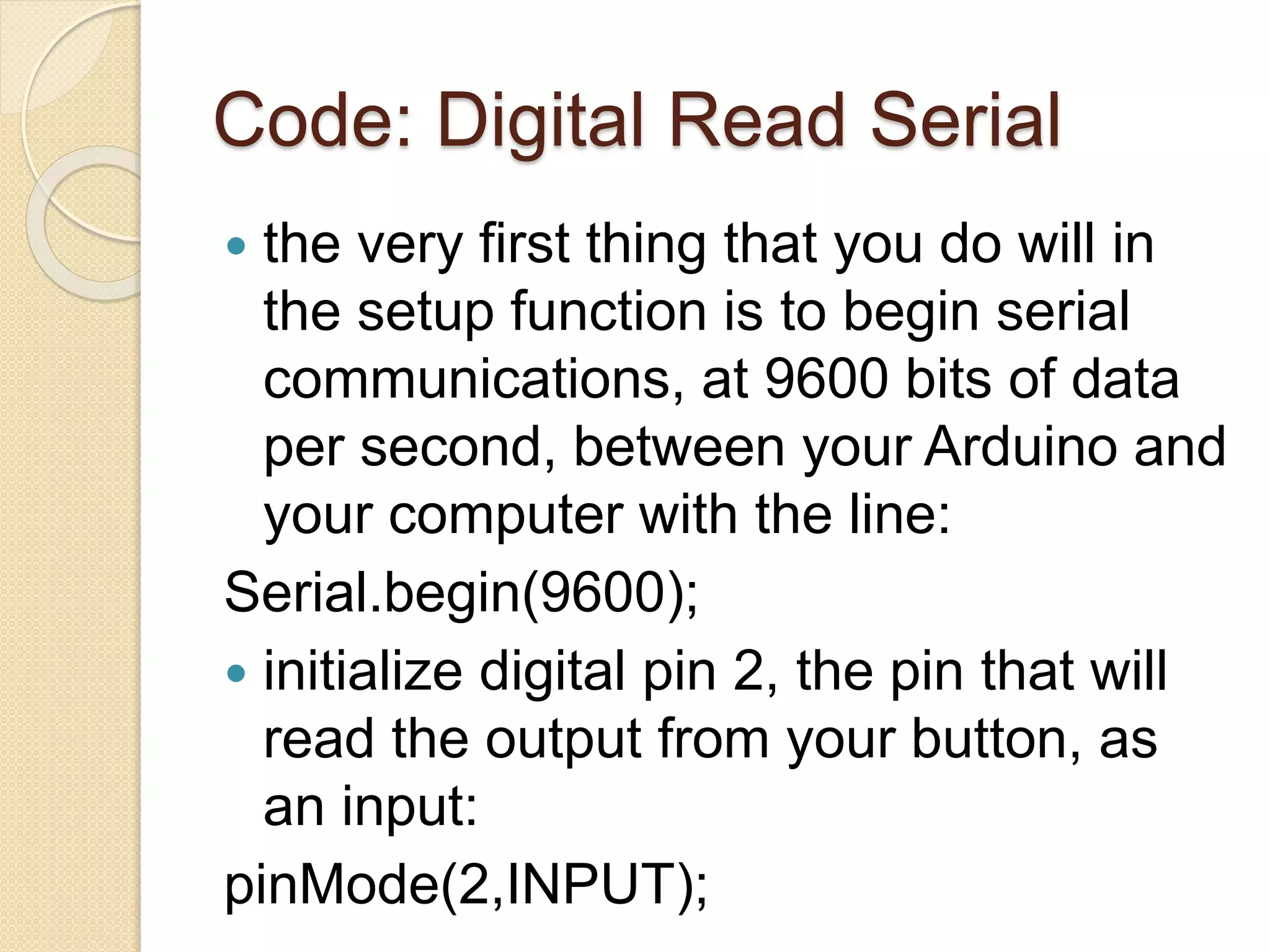 Code: Digital Read Serial
 the very first thing that you do will in
the setup function is to begin serial
communications, at 9600 bits of data
per second, between your Arduino and
your computer with the line:
Serial.begin(9600);
 initialize digital pin 2, the pin that will
read the output from your button, as
an input:
pinMode(2,INPUT);
 