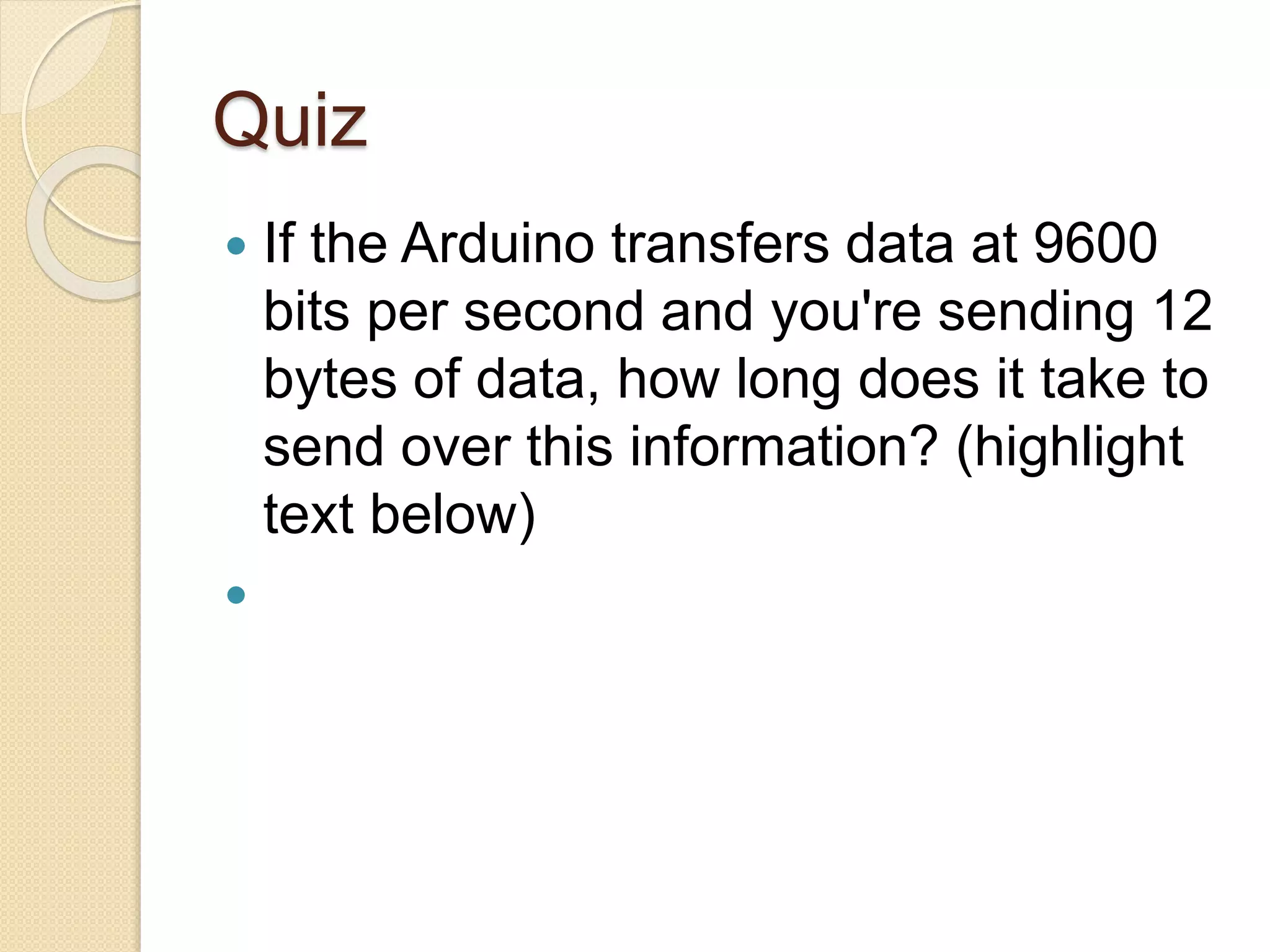 Quiz
 If the Arduino transfers data at 9600
bits per second and you're sending 12
bytes of data, how long does it take to
send over this information? (highlight
text below)
 12 bytes of data equals 12 * 8 = 96
bits of data. If we can transfer 9600
bits per second, then 96 bits takes
1/100th of a second!
 