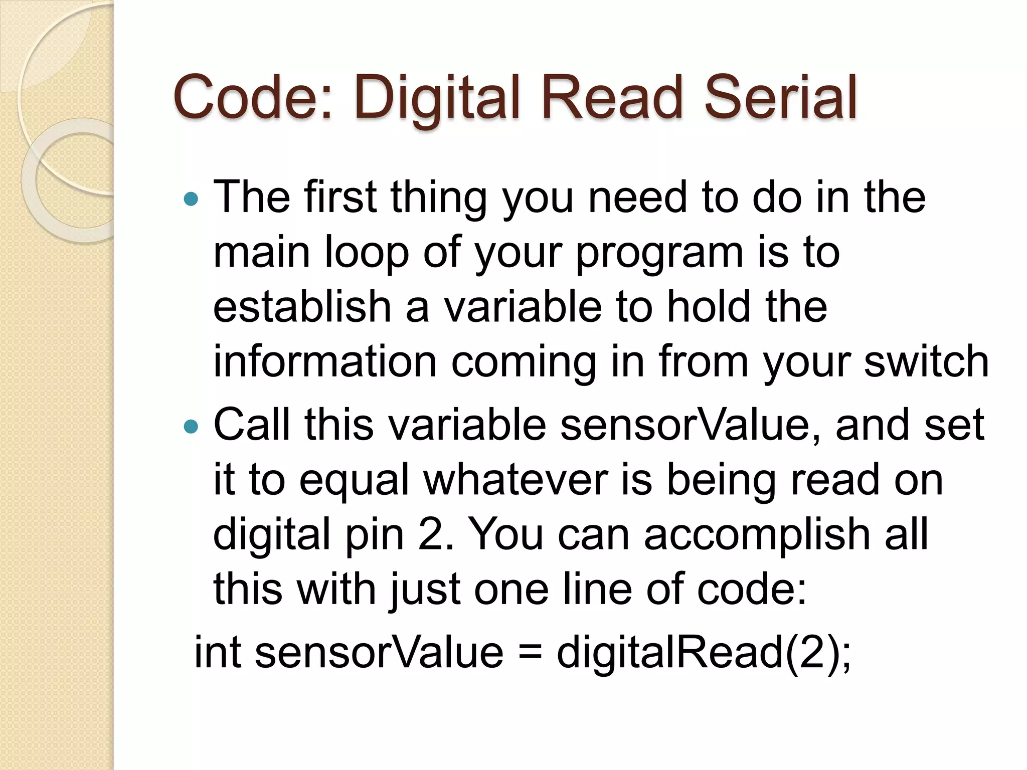 Code: Digital Read Serial
 The first thing you need to do in the
main loop of your program is to
establish a variable to hold the
information coming in from your switch
 Call this variable sensorValue, and set
it to equal whatever is being read on
digital pin 2. You can accomplish all
this with just one line of code:
int sensorValue = digitalRead(2);
 