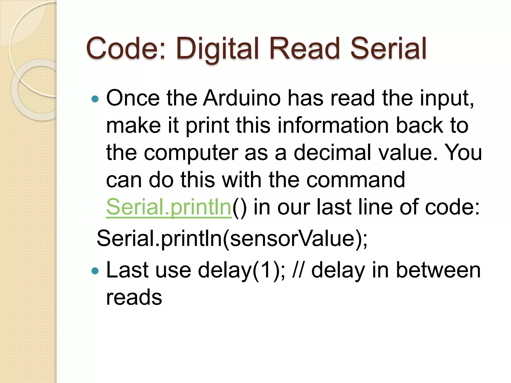 Code: Digital Read Serial
 Once the Arduino has read the input,
make it print this information back to
the computer as a decimal value. You
can do this with the command
Serial.println() in our last line of code:
Serial.println(sensorValue);
 Last use delay(1); // delay in between
reads
 