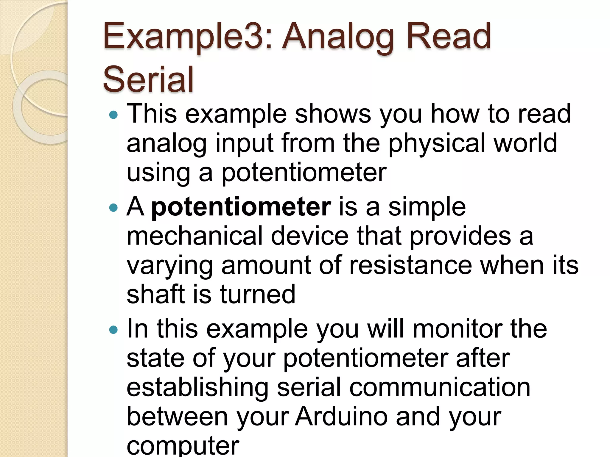 Example3: Analog Read
Serial
 This example shows you how to read
analog input from the physical world
using a potentiometer
 A potentiometer is a simple
mechanical device that provides a
varying amount of resistance when its
shaft is turned
 In this example you will monitor the
state of your potentiometer after
establishing serial communication
between your Arduino and your
computer
 