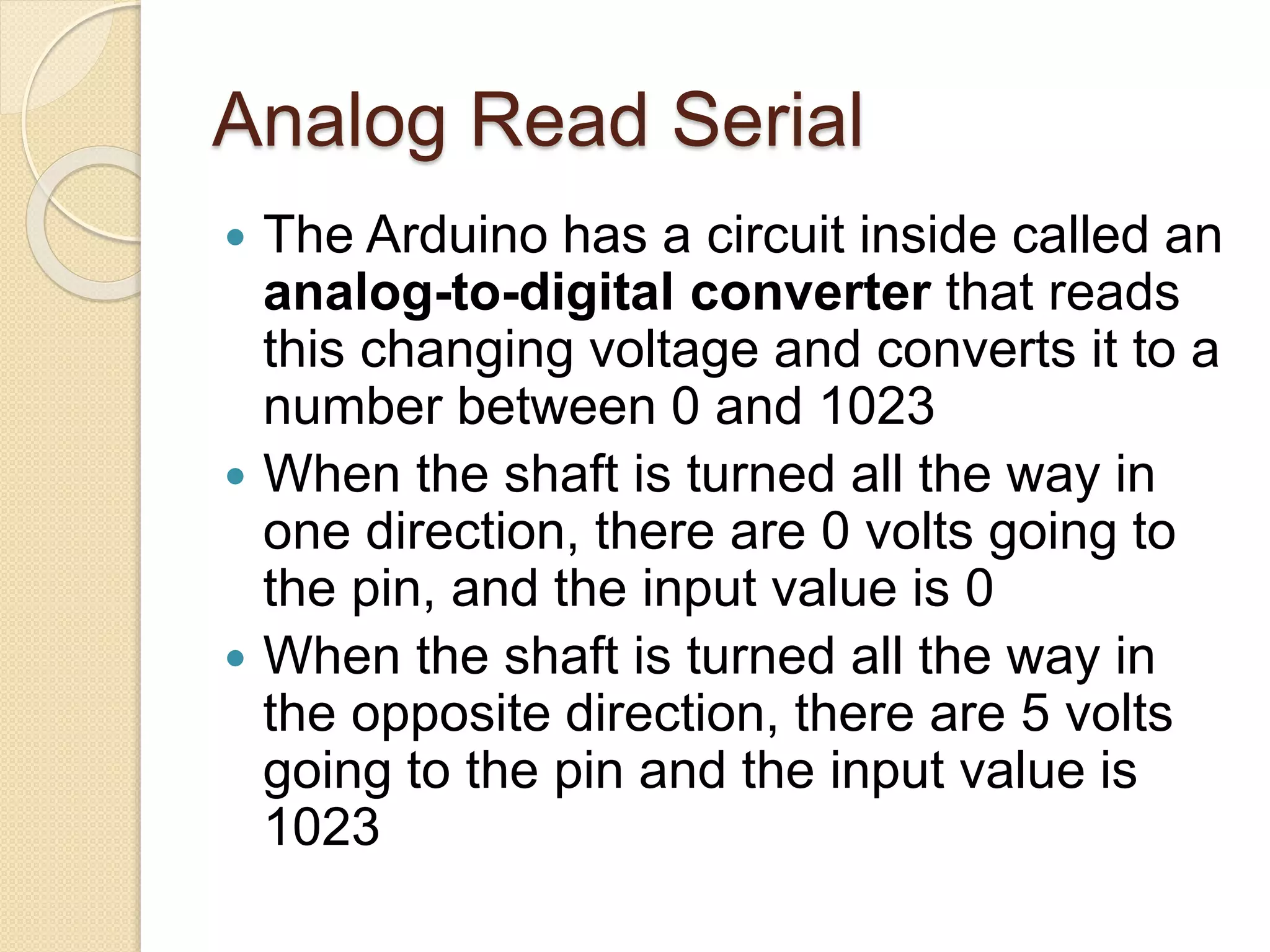 Analog Read Serial
 The Arduino has a circuit inside called an
analog-to-digital converter that reads
this changing voltage and converts it to a
number between 0 and 1023
 When the shaft is turned all the way in
one direction, there are 0 volts going to
the pin, and the input value is 0
 When the shaft is turned all the way in
the opposite direction, there are 5 volts
going to the pin and the input value is
1023
 