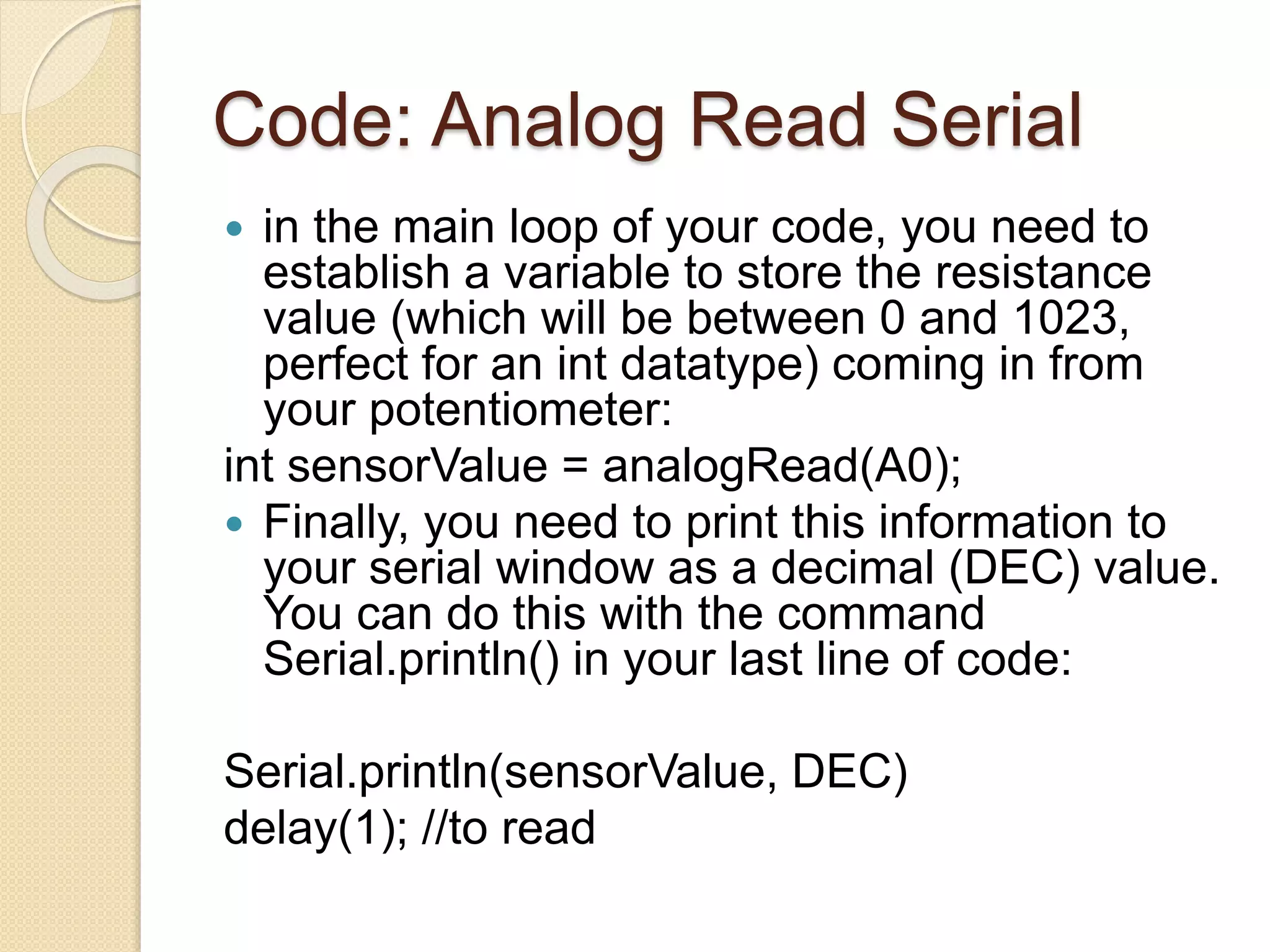 Code: Analog Read Serial
 in the main loop of your code, you need to
establish a variable to store the resistance
value (which will be between 0 and 1023,
perfect for an int datatype) coming in from
your potentiometer:
int sensorValue = analogRead(A0);
 Finally, you need to print this information to
your serial window as a decimal (DEC) value.
You can do this with the command
Serial.println() in your last line of code:
Serial.println(sensorValue, DEC)
delay(1); //to read
 