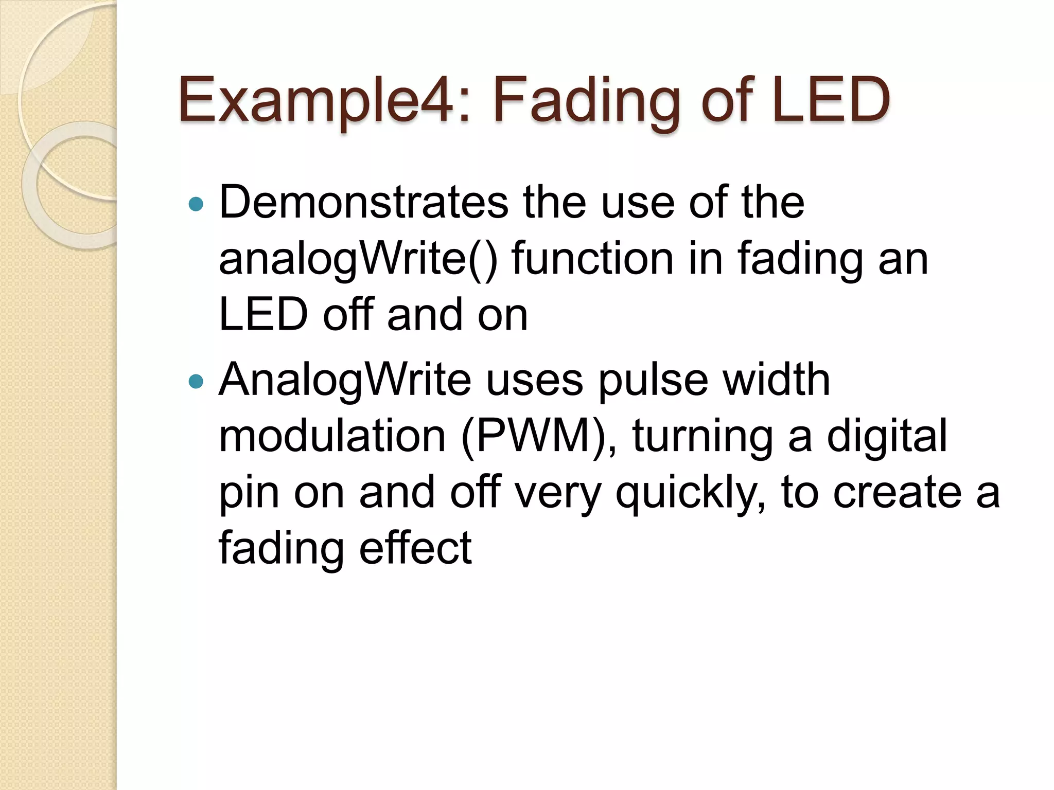 Example4: Fading of LED
 Demonstrates the use of the
analogWrite() function in fading an
LED off and on
 AnalogWrite uses pulse width
modulation (PWM), turning a digital
pin on and off very quickly, to create a
fading effect
 