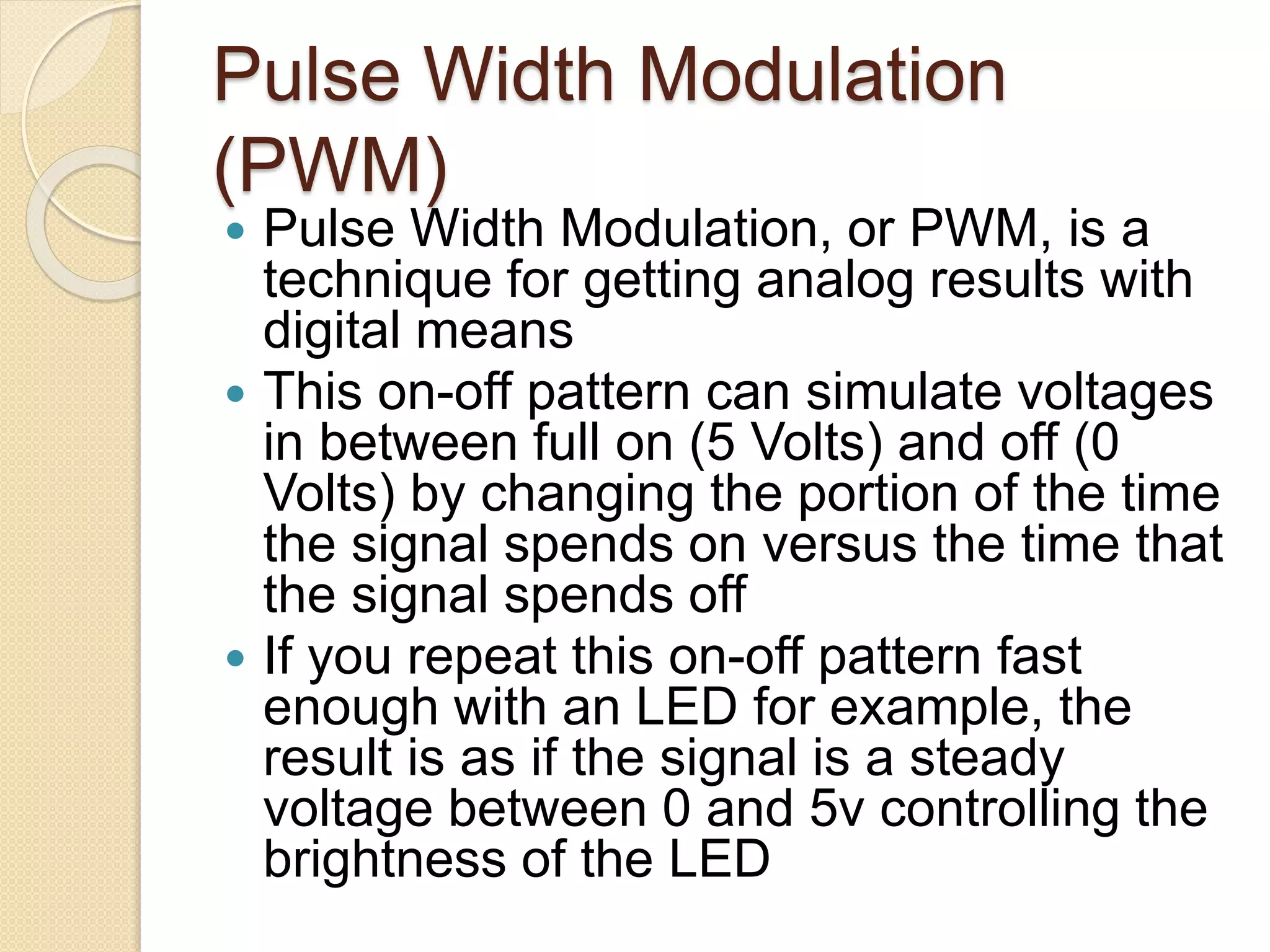 Pulse Width Modulation
(PWM)
 Pulse Width Modulation, or PWM, is a
technique for getting analog results with
digital means
 This on-off pattern can simulate voltages
in between full on (5 Volts) and off (0
Volts) by changing the portion of the time
the signal spends on versus the time that
the signal spends off
 If you repeat this on-off pattern fast
enough with an LED for example, the
result is as if the signal is a steady
voltage between 0 and 5v controlling the
brightness of the LED
 