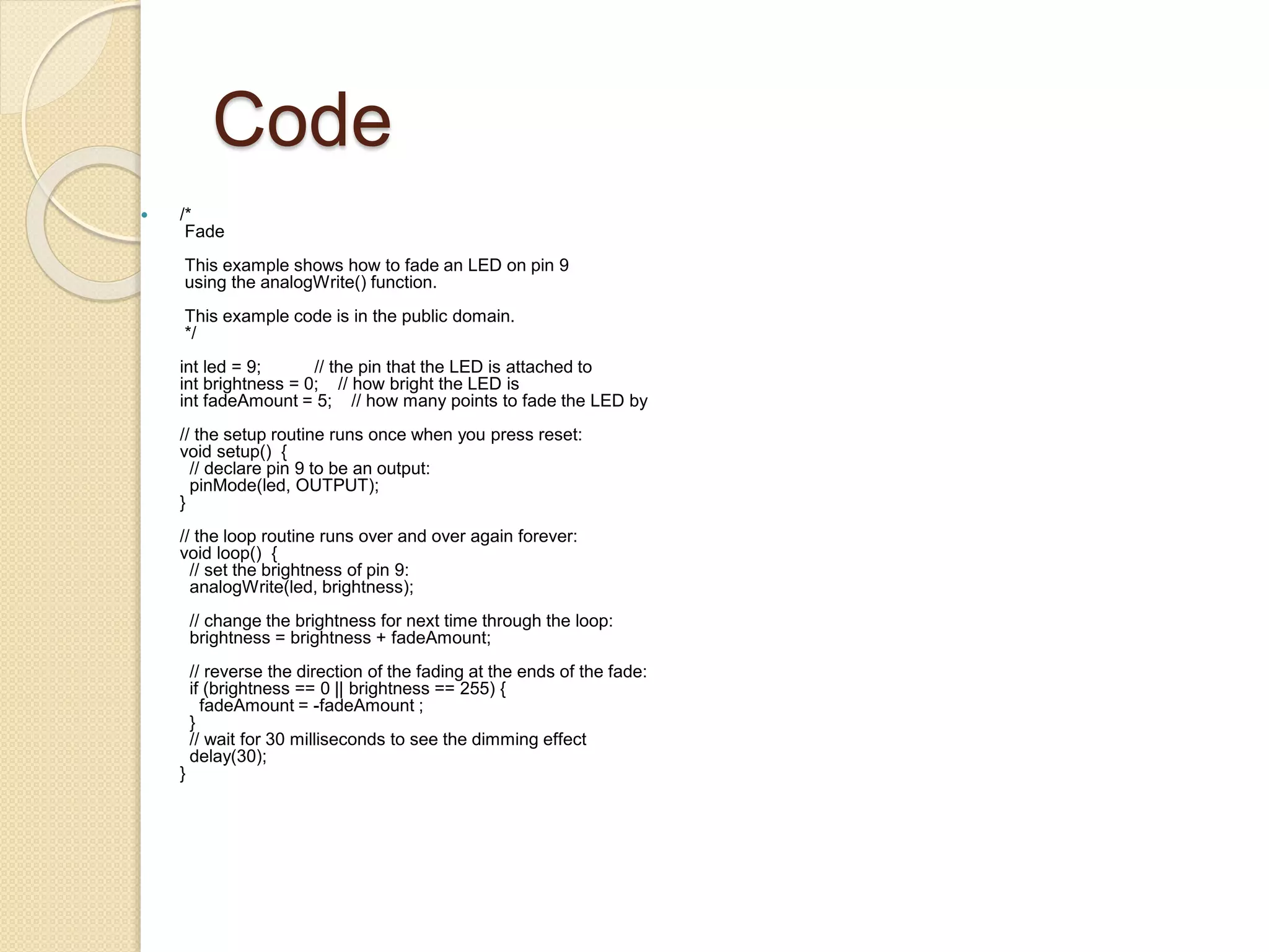 Code
 /*
Fade
This example shows how to fade an LED on pin 9
using the analogWrite() function.
This example code is in the public domain.
*/
int led = 9; // the pin that the LED is attached to
int brightness = 0; // how bright the LED is
int fadeAmount = 5; // how many points to fade the LED by
// the setup routine runs once when you press reset:
void setup() {
// declare pin 9 to be an output:
pinMode(led, OUTPUT);
}
// the loop routine runs over and over again forever:
void loop() {
// set the brightness of pin 9:
analogWrite(led, brightness);
// change the brightness for next time through the loop:
brightness = brightness + fadeAmount;
// reverse the direction of the fading at the ends of the fade:
if (brightness == 0 || brightness == 255) {
fadeAmount = -fadeAmount ;
}
// wait for 30 milliseconds to see the dimming effect
delay(30);
}
 