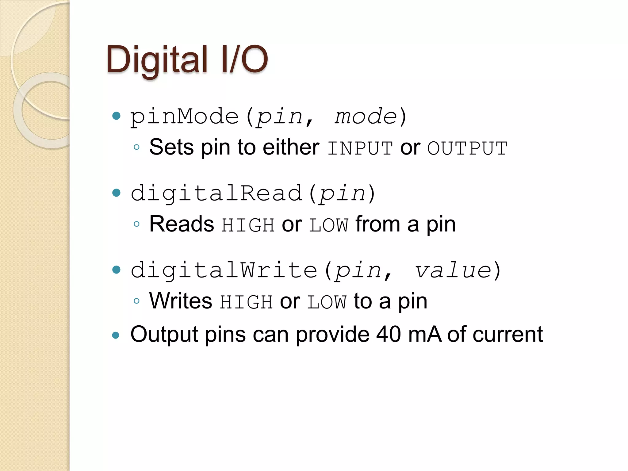 Digital I/O
 pinMode(pin, mode)
◦ Sets pin to either INPUT or OUTPUT
 digitalRead(pin)
◦ Reads HIGH or LOW from a pin
 digitalWrite(pin, value)
◦ Writes HIGH or LOW to a pin
 Output pins can provide 40 mA of current
 