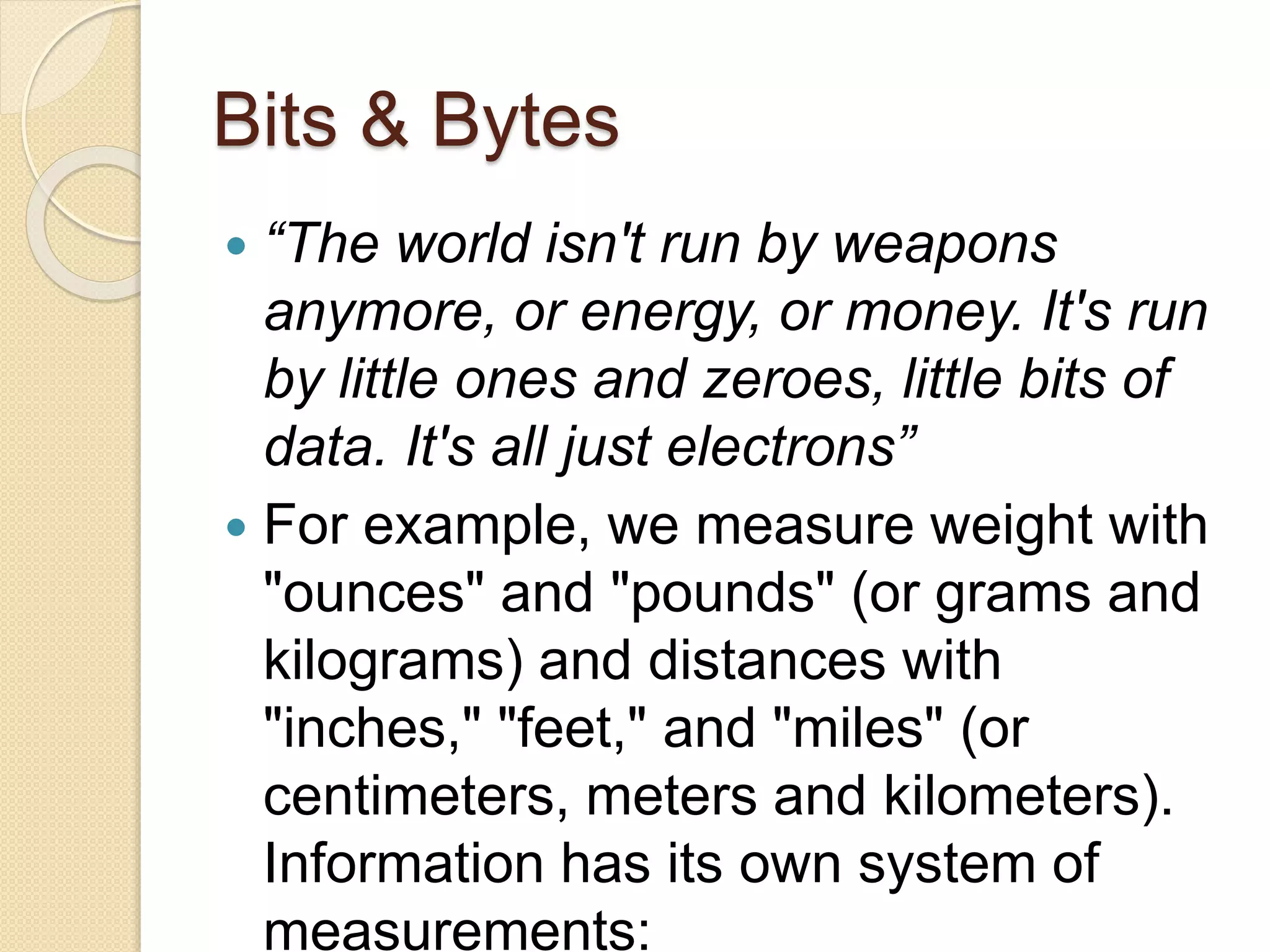 Bits & Bytes
 “The world isn't run by weapons
anymore, or energy, or money. It's run
by little ones and zeroes, little bits of
data. It's all just electrons”
 For example, we measure weight with
"ounces" and "pounds" (or grams and
kilograms) and distances with
"inches," "feet," and "miles" (or
centimeters, meters and kilometers).
Information has its own system of
measurements:
 