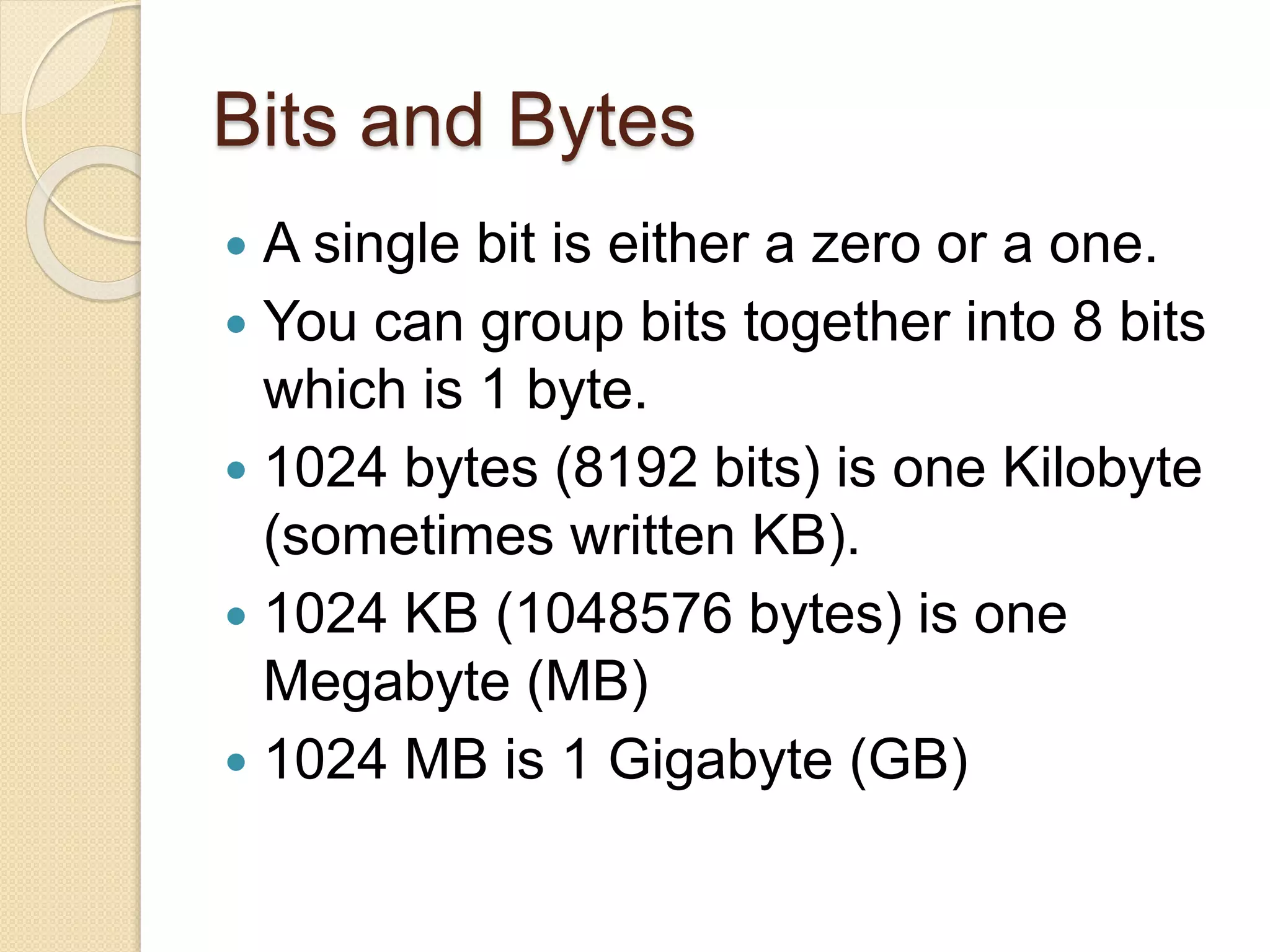 Bits and Bytes
 A single bit is either a zero or a one.
 You can group bits together into 8 bits
which is 1 byte.
 1024 bytes (8192 bits) is one Kilobyte
(sometimes written KB).
 1024 KB (1048576 bytes) is one
Megabyte (MB)
 1024 MB is 1 Gigabyte (GB)
 