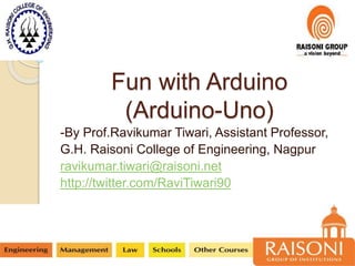 Fun with Arduino
(Arduino-Uno)
-By Prof.Ravikumar Tiwari, Assistant Professor,
G.H. Raisoni College of Engineering, Nagpur
ravikumar.tiwari@raisoni.net
http://twitter.com/RaviTiwari90
 