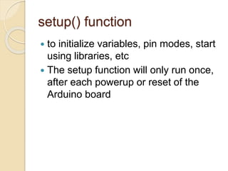 setup() function
 to initialize variables, pin modes, start
using libraries, etc
 The setup function will only run once,
after each powerup or reset of the
Arduino board
 