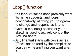 Loop() function
 the loop() function does precisely what
its name suggests, and loops
consecutively, allowing your program
to change and respond as it runs
 Code in the loop() section of your
sketch is used to actively control the
Arduino board
 Any line that starts with two slashes
(//) will not be read by the compiler, so
you can write anything you want after
it
 