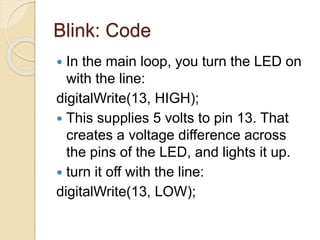 Blink: Code
 In the main loop, you turn the LED on
with the line:
digitalWrite(13, HIGH);
 This supplies 5 volts to pin 13. That
creates a voltage difference across
the pins of the LED, and lights it up.
 turn it off with the line:
digitalWrite(13, LOW);
 