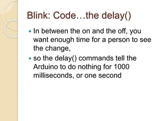 Blink: Code…the delay()
 In between the on and the off, you
want enough time for a person to see
the change,
 so the delay() commands tell the
Arduino to do nothing for 1000
milliseconds, or one second
 