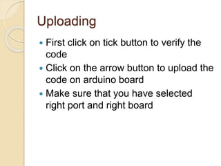Uploading
 First click on tick button to verify the
code
 Click on the arrow button to upload the
code on arduino board
 Make sure that you have selected
right port and right board
 