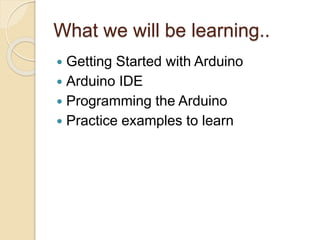 What we will be learning..
 Getting Started with Arduino
 Arduino IDE
 Programming the Arduino
 Practice examples to learn
 