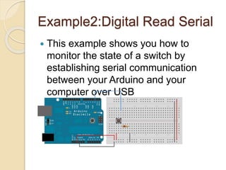 Example2:Digital Read Serial
 This example shows you how to
monitor the state of a switch by
establishing serial communication
between your Arduino and your
computer over USB
 