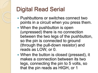 Digital Read Serial
 Pushbuttons or switches connect two
points in a circuit when you press them.
 When the pushbutton is open
(unpressed) there is no connection
between the two legs of the pushbutton,
so the pin is connected to ground
(through the pull-down resistor) and
reads as LOW, or 0.
 When the button is closed (pressed), it
makes a connection between its two
legs, connecting the pin to 5 volts, so
that the pin reads as HIGH, or 1
 