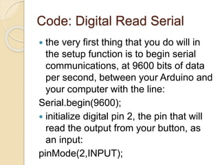Code: Digital Read Serial
 the very first thing that you do will in
the setup function is to begin serial
communications, at 9600 bits of data
per second, between your Arduino and
your computer with the line:
Serial.begin(9600);
 initialize digital pin 2, the pin that will
read the output from your button, as
an input:
pinMode(2,INPUT);
 