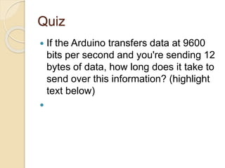 Quiz
 If the Arduino transfers data at 9600
bits per second and you're sending 12
bytes of data, how long does it take to
send over this information? (highlight
text below)
 12 bytes of data equals 12 * 8 = 96
bits of data. If we can transfer 9600
bits per second, then 96 bits takes
1/100th of a second!
 