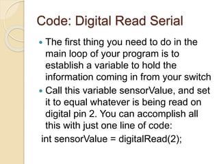 Code: Digital Read Serial
 The first thing you need to do in the
main loop of your program is to
establish a variable to hold the
information coming in from your switch
 Call this variable sensorValue, and set
it to equal whatever is being read on
digital pin 2. You can accomplish all
this with just one line of code:
int sensorValue = digitalRead(2);
 