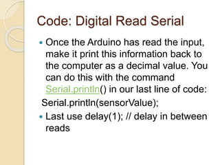 Code: Digital Read Serial
 Once the Arduino has read the input,
make it print this information back to
the computer as a decimal value. You
can do this with the command
Serial.println() in our last line of code:
Serial.println(sensorValue);
 Last use delay(1); // delay in between
reads
 