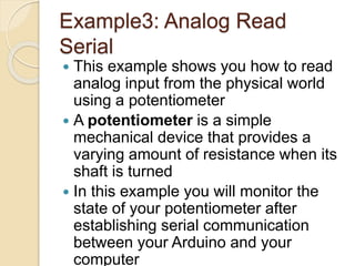 Example3: Analog Read
Serial
 This example shows you how to read
analog input from the physical world
using a potentiometer
 A potentiometer is a simple
mechanical device that provides a
varying amount of resistance when its
shaft is turned
 In this example you will monitor the
state of your potentiometer after
establishing serial communication
between your Arduino and your
computer
 