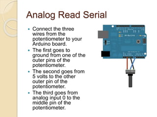 Analog Read Serial
 Connect the three
wires from the
potentiometer to your
Arduino board.
 The first goes to
ground from one of the
outer pins of the
potentiometer.
 The second goes from
5 volts to the other
outer pin of the
potentiometer.
 The third goes from
analog input 0 to the
middle pin of the
potentiometer.
 
