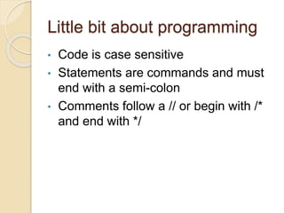 Little bit about programming
• Code is case sensitive
• Statements are commands and must
end with a semi-colon
• Comments follow a // or begin with /*
and end with */
 