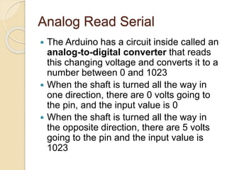 Analog Read Serial
 The Arduino has a circuit inside called an
analog-to-digital converter that reads
this changing voltage and converts it to a
number between 0 and 1023
 When the shaft is turned all the way in
one direction, there are 0 volts going to
the pin, and the input value is 0
 When the shaft is turned all the way in
the opposite direction, there are 5 volts
going to the pin and the input value is
1023
 