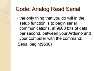 Code: Analog Read Serial
 the only thing that you do will in the
setup function is to begin serial
communications, at 9600 bits of data
per second, between your Arduino and
your computer with the command:
Serial.begin(9600)
 